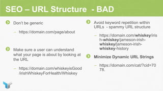 SEO – URL Structure - BAD
Don’t be generic
– https://domain.com/page/about
Make sure a user can understand
what your page is about by looking at
the URL
– https://domain.com/whiskeyisGood
/irishWhiskeyForHealth/Whiskey
Avoid keyword repetition within
URLs - spammy URL structure
– https://domain.com/whiskey/iris
h-whiskey/jameson-irish-
whiskey/jameson-irish-
whiskey-history
Minimize Dynamic URL Strings
– https://domain.com/cat/?cid=70
78.
 
