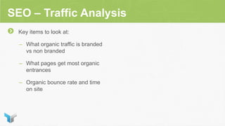 SEO – Traffic Analysis
Key items to look at:
– What organic traffic is branded
vs non branded
– What pages get most organic
entrances
– Organic bounce rate and time
on site
 
