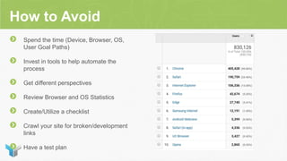 How to Avoid
Spend the time (Device, Browser, OS,
User Goal Paths)
Invest in tools to help automate the
process
Get different perspectives
Review Browser and OS Statistics
Create/Utilize a checklist
Crawl your site for broken/development
links
Have a test plan
 