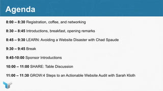 Agenda
8:00 – 8:30 Registration, coffee, and networking
8:30 – 8:45 Introductions, breakfast, opening remarks
8:45 – 9:30 LEARN: Avoiding a Website Disaster with Chad Spaude
9:30 – 9:45 Break
9:45-10:00 Sponsor Introductions
10:00 – 11:00 SHARE: Table Discussion
11:00 – 11:30 GROW:4 Steps to an Actionable Website Audit with Sarah Kloth
 