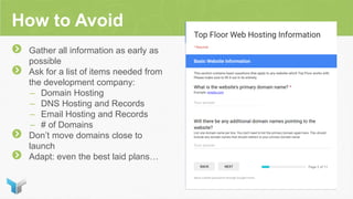 How to Avoid
Gather all information as early as
possible
Ask for a list of items needed from
the development company:
– Domain Hosting
– DNS Hosting and Records
– Email Hosting and Records
– # of Domains
Don’t move domains close to
launch
Adapt: even the best laid plans…
 