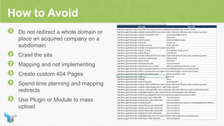 How to Avoid
Do not redirect a whole domain or
place an acquired company on a
subdomain
Crawl the site
Mapping and not implementing
Create custom 404 Pages
Spend time planning and mapping
redirects
Use Plugin or Module to mass
upload
 