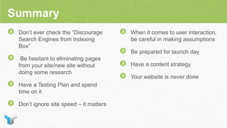 Summary
Don’t ever check the “Discourage
Search Engines from Indexing
Box”
Be hesitant to eliminating pages
from your site/new site without
doing some research
Have a Testing Plan and spend
time on it
Don’t ignore site speed – it matters
When it comes to user interaction,
be careful in making assumptions
Be prepared for launch day
Have a content strategy
Your website is never done
 