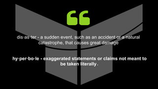 dis·as·ter - a sudden event, such as an accident or a natural
catastrophe, that causes great damage
hy·per·bo·le - exaggerated statements or claims not meant to
be taken literally.
 