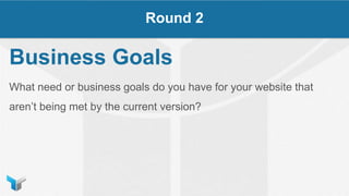 Business Goals
What need or business goals do you have for your website that
aren’t being met by the current version?
Round 2
 