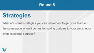 Strategies
What are some strategies you can implement to get your team on
the same page when it comes to making updates to your website, or
even its overall purpose?
Round 5
 