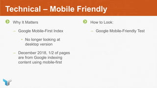 Technical – Mobile Friendly
Why It Matters
– Google Mobile-First Index
• No longer looking at
desktop version
– December 2018, 1/2 of pages
are from Google indexing
content using mobile-first
How to Look:
– Google Mobile-Friendly Test
 