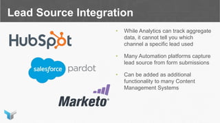 Lead Source Integration
• While Analytics can track aggregate
data, it cannot tell you which
channel a specific lead used
• Many Automation platforms capture
lead source from form submissions
• Can be added as additional
functionality to many Content
Management Systems
 