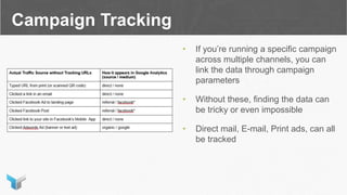 Campaign Tracking
• If you’re running a specific campaign
across multiple channels, you can
link the data through campaign
parameters
• Without these, finding the data can
be tricky or even impossible
• Direct mail, E-mail, Print ads, can all
be tracked
 