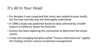 It’s All In Your Head
• For decades it was suspected that stress was related to poor health,
but the how and why was not thoroughly understood.
• In 1998 a study was published based on data collected by a health
system in California, Kaiser-Permanente.
• Science has been exploring this connection to determine the actual
causes.
• A new and emerging discipline called “Trauma-Informed Care” applies
the findings of brain science to behavior management.
 