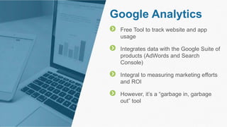Google Analytics
Free Tool to track website and app
usage
Integrates data with the Google Suite of
products (AdWords and Search
Console)
Integral to measuring marketing efforts
and ROI
However, it’s a “garbage in, garbage
out” tool
 