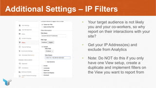 Additional Settings – IP Filters
• Your target audience is not likely
you and your co-workers, so why
report on their interactions with your
site?
• Get your IP Address(es) and
exclude from Analytics
• Note: Do NOT do this if you only
have one View setup, create a
duplicate and implement filters on
the View you want to report from
 