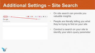 Additional Settings – Site Search
• On site search can provide you
valuable insights
• People are literally telling you what
they’re trying to find on your site
• Conduct a search on your site to
identify your site’s query parameter
 