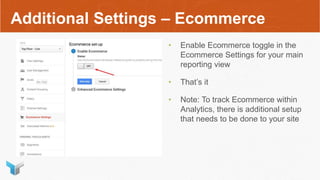 Additional Settings – Ecommerce
• Enable Ecommerce toggle in the
Ecommerce Settings for your main
reporting view
• That’s it
• Note: To track Ecommerce within
Analytics, there is additional setup
that needs to be done to your site
 