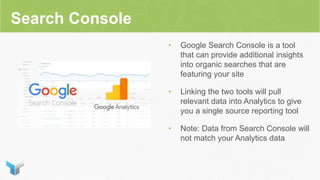 Search Console
• Google Search Console is a tool
that can provide additional insights
into organic searches that are
featuring your site
• Linking the two tools will pull
relevant data into Analytics to give
you a single source reporting tool
• Note: Data from Search Console will
not match your Analytics data
 