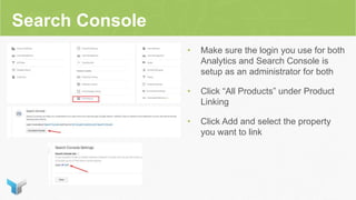 Search Console
• Make sure the login you use for both
Analytics and Search Console is
setup as an administrator for both
• Click “All Products” under Product
Linking
• Click Add and select the property
you want to link
 