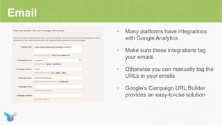 Email
• Many platforms have integrations
with Google Analytics
• Make sure these integrations tag
your emails
• Otherwise you can manually tag the
URLs in your emails
• Google’s Campaign URL Builder
provides an easy-to-use solution
 