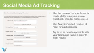Social Media Ad Tracking
• Use the name of the specific social
media platform as your source
(facebook, linkedin, twitter, etc…)
• Use Analytics’ default medium of
“cpc” for paid channels
• Try to be as detail as possible with
your Campaign Name in order to
track results
 