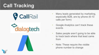 Call Tracking
• Many leads generated by marketing,
especially B2B, are by phone (6-10
calls per form)
• Google Analytics can’t track these
events
• Sales people aren’t going to be able
to track back where that lead came
from
• Note: These require the visible
phone number to change
 