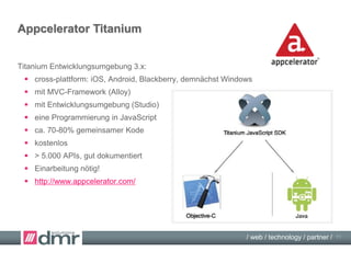 / web / technology / partner /
Native Cross Platform Apps
Native Apps mit Titanium:
 JavaScript + Titanium = native App (native JavaScript interpreters)
 viele JavaScript-Entwickler verfügbar,
allerdings mobil- und Titanium-spezifische Erfahrungen nötig!
 viele geräte-spezifische Funktionen verfügbar:
iOS, Android, Blackberry, (Windows demnächst),
z.B. „echte“/native Bedien-Elemente (buttons, tab bars, alert messages etc.)
 als „richtige“ App im Store
 http://www.appcelerator.com/titanium/
 http://www.appcelerator.com/blog/2012/05/comparing-titanium-and-phonegap/
11
 