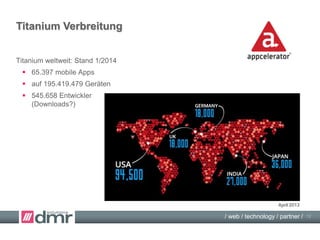 / web / technology / partner /
Beispiel: iOS7-Update mit Titanium
Titanium Entwicklungsumgebung:
 Programmierung in JavaScript für iOS, Android, …
 Aufruf der Gerätefunktionen über Titanium SDK
 Ausführung der Gerätefunktionen nativ
 iOS7-Update mit Titanium:
Anpassung des Titanium SDK durch Appcelerator,
nur minimale Anpassung der Apps nötig!
 iOS7-Update in Objective-C:
eigene Anpassung der iOS-App,
umfangreiche Änderungen nötig!
12
iOS-Update
 