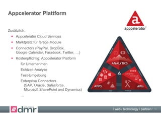 / web / technology / partner /
Appcelerator Titanium
Titanium Entwicklungsumgebung 3.x:
 cross-plattform: iOS, Android, Blackberry, demnächst Windows
 mit MVC-Framework (Alloy)
 mit Entwicklungsumgebung (Studio)
 eine Programmierung in JavaScript,
nicht multithreadingfähig
 ca. 70-80% gemeinsamer Kode
 kostenlos
 > 5.000 APIs, gut dokumentiert
 Einarbeitung nötig!
 http://www.appcelerator.com/
13
 