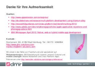 / web / technology / partner /
Quellen:
 http://www.appcelerator.com/enterprise/
 http://de.slideshare.net/ralcocer/multi-platform-development-using-titanium-alloy
 http://research2guidance.com/cross-platform-tool-benchmarking-2013/
 http://www.adobe.com/devnet/phonegap/articles/apple-application-rejections-and-
phonegap-advice.html
 IBM Whitepaper April 2012: Native, web or hybrid mobile-app development
Kontakt:
Siemensstr. 8A, 61352 Bad Homburg, Tel.: 06172 / 4988554
http://www.dmr-solutions.com
mailto:info@dmr-solutions.com
Wir sitzen in der Nähe von Frankfurt und sind spezialisiert auf:
Webanwendungen: SW-Entwicklung für Internet, Intranet, Extranet und
mobile Lösungen: Mobile Webseiten und Cross-Plattform-Apps.
Referenzen unter http://www.dmr-solutions.com/category/referenzen/
Danke für Ihre Aufmerksamkeit
18
 