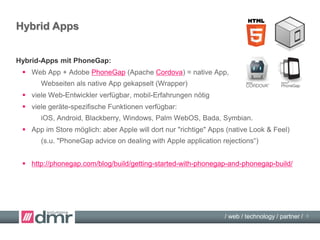 / web / technology / partner /
Web Apps
Mobile Webseiten:
 HTML/CSS/JavaScript, z.B. responsive web design = läuft im Browser
 sehr viele Web-Entwickler verfügbar
 Aussehen wird durch HTML/CSS/JavaScript bestimmt (Webseiten Look & Feel),
Mobile-Frameworks, z.B. jQuery Mobile, neu: Ionic, CocoonJS , The-M-Project,
 Nicht in den Stores Famo.us, SAP/OpenUI5, Intel XDK
Web-Apps:
 HTML/CSS/JavaScript + Web App Toolkit / UI-Framework = läuft im Browser
 viele Web-Entwickler verfügbar, mobil-Erfahrungen hilfreich
 Natives Aussehen durch eigenes HTML/CSS/JavaScript bzw. UI-Frameworks:
Native Look & Feel z.B.: Sencha Touch, Kendo UI, Dojo Toolkit, ChocolateChip-UI
 Nicht in den Stores
8
 