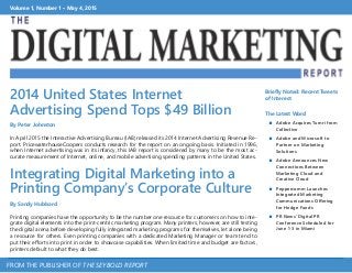 Volume 1, Number 1 • May 4, 2015
FROM THE PUBLISHER OF THE SEYBOLD REPORT
2014 United States Internet
Advertising Spend Tops $49 Billion
By Peter Johnston
In April 2015 the Interactive Advertising Bureau (IAB) released its 2014 Internet Advertising Revenue Re-
port. PricewaterhouseCoopers conducts research for the report on an ongoing basis. Initiated in 1996,
when Internet advertising was in its infancy, this IAB report is considered by many to be the most ac-
curate measurement of Internet, online, and mobile advertising spending patterns in the United States.
Integrating Digital Marketing into a
Printing Company’s Corporate Culture
By Sandy Hubbard
Printing companies have the opportunity to be the number one resource for customers on how to inte-
grate digital elements into the print-centric marketing program. Many printers, however, are still testing
the digital arena before developing fully integrated marketing programs for themselves, let alone being
a resource for others. Even printing companies with a dedicated Marketing Manager or team tend to
put their efforts into print in order to showcase capabilities. When limited time and budget are factors,
printers default to what they do best.
Briefly Noted: Recent Tweets
of Interest
The Latest Word
 Adobe Acquires Tumri from
Collective
 Adobe and Microsoft to
Partner on Marketing
Solutions
 Adobe Announces New
Connections Between
Marketing Cloud and
Creative Cloud
 Peppercomm Launches
Integrated Marketing
Communications Offering
for Hedge Funds
 PR News’ Digital PR
Conference Scheduled for
June 1-3 in Miami
 