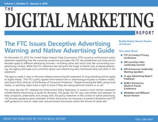 Volume 1, Number 9 • January 4, 2016
FROM THE PUBLISHER OF THE SEYBOLD REPORT ISSN: 2380-6850
The FTC Issues Deceptive Advertising
Warning and Native Advertising Guide
On December 22, 2015 the United States Federal Trade Commission (FTC) issued an enforcement policy
statement explaining how the consumer protection principles the FTC has established and enforced for
decades apply to different advertising formats—including native ads which look like surrounding non-
advertising content. While the FTC statement did not point the finger of blame only at digital advertis-
ing, the agency did make sure comments about such advertising were mentioned early and often in the
statement.
The agency made it clear in the press release announcing the statement its long-standing policies apply
to digital media, “The FTC’s policy applies time-tested truth-in-advertising principles to modern media,”
said Jessica Rich, Director of the Bureau of Consumer Protection. “People browsing the Web, using social
media, or watching videos have a right to know if they are seeing editorial content or an ad.”
The same day the FTC released the Enforcement Policy Statement, it issued a much shorter statement
entitled Native Advertising: A Guide for Business. This guide, the FTC says, was written and released “to
help companies understand, and comply with, the policy statement in the context of native advertising.
The business guidance gives examples of when disclosures are necessary to prevent deception and FTC
staff guidance on how to make clear and prominent disclosures within the format of native ads.”
Briefly Noted: Recent Tweets
of Interest
The Latest Word
 FTC to Conduct Privacy
Conference
 IAB Launches Sales
Leadership Summit
 IAB Announces Leadership
Meeting Speakers
 In-app Advertising Report
Published
 Buffini Announces
MarTech Trends
Conference
 Medialets and Millward
Brown Partner
 