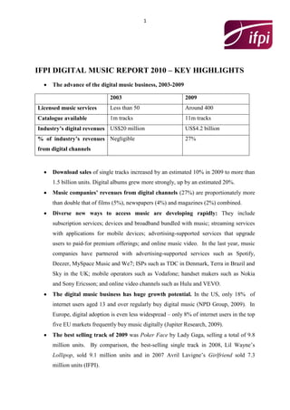 1




IFPI DIGITAL MUSIC REPORT 2010 – KEY HIGHLIGHTS
     The advance of the digital music business, 2003-2009

                             2003                            2009
Licensed music services      Less than 50                    Around 400
Catalogue available          1m tracks                       11m tracks
Industry’s digital revenues US$20 million                    US$4.2 billion
% of industry’s revenues Negligible                          27%
from digital channels


     Download sales of single tracks increased by an estimated 10% in 2009 to more than
     1.5 billion units. Digital albums grew more strongly, up by an estimated 20%.
     Music companies’ revenues from digital channels (27%) are proportionately more
     than double that of films (5%), newspapers (4%) and magazines (2%) combined.
     Diverse new ways to access music are developing rapidly: They include
     subscription services; devices and broadband bundled with music; streaming services
     with applications for mobile devices; advertising-supported services that upgrade
     users to paid-for premium offerings; and online music video. In the last year, music
     companies have partnered with advertising-supported services such as Spotify,
     Deezer, MySpace Music and We7; ISPs such as TDC in Denmark, Terra in Brazil and
     Sky in the UK; mobile operators such as Vodafone; handset makers such as Nokia
     and Sony Ericsson; and online video channels such as Hulu and VEVO.
     The digital music business has huge growth potential. In the US, only 18% of
     internet users aged 13 and over regularly buy digital music (NPD Group, 2009). In
     Europe, digital adoption is even less widespread – only 8% of internet users in the top
     five EU markets frequently buy music digitally (Jupiter Research, 2009).
     The best selling track of 2009 was Poker Face by Lady Gaga, selling a total of 9.8
     million units. By comparison, the best-selling single track in 2008, Lil Wayne’s
     Lollipop, sold 9.1 million units and in 2007 Avril Lavigne’s Girlfriend sold 7.3
     million units (IFPI).
 