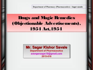 Drugs and Magic Remedies
(Objectionable Advertisements),
1954 Act,1954
Drugs and Magic Remedies
(Objectionable Advertisements),
1954 Act,1954
1
Mr. Sagar Kishor SavaleMr. Sagar Kishor Savale
Department of Pharmaceutics
avengersagar16@gmail.com
2015-016
Mr. Sagar Kishor SavaleMr. Sagar Kishor Savale
Department of Pharmaceutics
avengersagar16@gmail.com
2015-016
Department of Pharmacy (Pharmaceutics) | Sagar savale
 