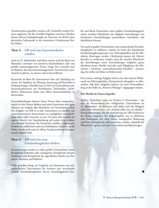 Transformation gestaltbar machen soll. Zusätzlich werden Formate angeboten, die die virtuellen Angebote erweitern. ­ arüber
D
hinaus soll ein Gebäudekomplex im Zentrum von Berlin einen
physischen Ankerpunkt in der innovativen Gründerszene Berlins bilden.

These 3:	 HR wird eine Innovationskultur
	schaffen.
Auch im 21. Jahrhundert sind Ideen immer noch die Ideen von
Menschen, entweder von kreativen Einzelerfindern oder von
perfekt zusammengesetzten Teams. Lange Zeit versuchte man
im Rahmen des Innovationsmanagements, Innovationen systematisch zu planen, zu steuern und zu kontrollieren.

für sind flache Hierarchien sowie größere Entscheidungsspiel­
räume einzelner Mitarbeiter, die mögliche Auswirkungen von
bestimmten Entscheidungen unmittelbarer einschätzen und
überblicken können.
Um auch in großen Unternehmen eine entsprechende Entscheidungskultur zu etablieren, müssen im Sinne der Subsidiarität
Entscheidungskompetenzen von Führungskräften auf die Mitarbeiter übertragen werden. Gleichzeitig müssen die Arbeits­
bereiche so strukturiert werden, dass der einzelne Mitarbeiter
die Auswirkungen seiner Entscheidungen möglichst genau
abschätzen kann. Hierfür sind aber auch Fähigkeiten der Mit­
arbeiter – Stichwort: „unternehmerisches Handeln“ – notwendig, die stärker als bisher zu fördern sind.

Kreativität als Basis für Innovationen lässt sich allerdings nur
schwer mit Aspekten wie Planung, Steuerung und Kontrolle in
Einklang bringen. Deshalb muss es Ziel von Unternehmen sein,
Innovationsbarrieren wie Nichtkönnen, Nichtwollen, Nichtdürfen, Nichttrauen durch eine offene Innovationskultur zu
überwinden.

Eine weitere wichtige Aufgabe wird es sein, den inneren Widerstand von Führungskräften, Kompetenzen abzugeben, zu überwinden. Alle diese Aufgaben müssen von einer Personalabteilung in der Rolle als „Personen-Manager“ angegangen werden.

Personalabteilungen können diesen Prozess aktiv mitgestalten,
indem sie den Prozess fördern und somit Innovation und agiles
Arbeiten zur Aufgabe aller Mitarbeiter im Unternehmen wird.
Die Aufgabe von HR ist es hier, Instrumente zu schaffen, um
unternehmensweite Innovationen zu ermöglichen und gleichzeitig dabei selbst innovativ zu sein. Sie kann also zunächst im
eigenen Bereich mit Impulswirkung auf andere tätig werden,
zum Beispiel Freiräume für Kreativität schaffen, eingefahrene
Denkweisen aufbrechen und eine Fehlerkultur initiieren, in der
Fehler erlaubt sind und ein offener konkurrenzfreier Ideenaustausch möglich wird.

Agilität, Einfachheit sowie ein Denken in Netzwerken – das
sind die Kernattribute von erfolgreichen Unternehmen im
21. Jahrhundert. Im Zentrum steht dabei auch die Fähigkeit
eines jeden Mitarbeiters, sich „laufend selbst neu zu erfinden“.
P
­ ersonalabteilungen, die die Veränderung der HR-Funktionen
als Chance begreifen, ihr Aufgabengebiet neu zu definieren
und Funktionen mit einer hohen strategischen Bedeutung
und ­ oher Komplexität wahrzunehmen, werden „oberhalb der
h
W
­ asserlinie“ agieren und zum Unternehmenserfolg beitragen.

Den Wandel als Chance begreifen

These 4:	 HR wird eine neue
	
Entscheidungskultur fördern.
Entscheidungen werden in vielen großen Unternehmen durch
Komplexität behindert oder verlangsamt: Komplexität interner
Strukturen und Komplexität der eigentlichen Inhalte von Projekten, Prozessen und Märkten.
Nicht grundlos bringt ein Vergleich von Konzernen mit mittelständischen Unternehmen bei letzteren eine herrschende
schnelle Entscheidungskultur hervor. Ausschlaggebend hier-

9

Detecon Management Report blue • 2013

 