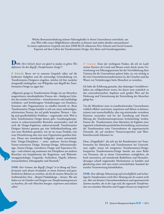 Welche Bewusstseinshaltung müssen Führungskräfte in ihrem Unternehmen entwickeln, um
eine Welt voller neuer Möglichkeiten erkunden zu können und andere dorthin mitzunehmen?
In einem explorativen Gespräch mit dem DMR BLUE erläuterten Peter Schreck und David Gommé,
Experten auf dem Gebiet des Transformation Design, ihre Ideen und Gestaltungsansätze.

D

	 MR: Herr Schreck, bevor wir gleich in medias res gehen: Wie
d
­ efinieren Sie den Begriff „Transformation Design“?
P. Schreck: Bevor wir in unserem Gespräch näher auf die
konkreten Aufgaben und die notwendige Geisteshaltung von
Transformation Designern eingehen, möchte ich hier zunächst
sinngemäß wiedergeben, was Wikipedia zum Begriff des Transformation Design zu sagen hat:
„Allgemein gesagt ist Transformation Design ein am Menschen
ausgerichteter, interdisziplinärer Prozess, der – häufig aus Gründen des sozialen Fortschritts – wünschenswerte und nachhaltige
verhaltens- und formbezogene Veränderungen von Einzelnen,
Systemen oder Organisationen zu schaffen bestrebt ist. Beim
Transformation Design handelt es sich um einen mehrstufigen,
schrittweisen Prozess, der auf große komplexe Themen – häufig auch gesellschaftliche Probleme – angewendet wird. Weil es
beim Transformation Design darum geht, Gestaltungskompetenzen in unkonventionellen Bereichen anzuwenden, sind oft
auch die Design-Ergebnisse unkonventionell. Transformation
Designer können genauso gut eine Stellenbeschreibung oder
eine neue Richtlinie gestalten, wie sie ein neues Produkt, eine
neue Dienstleistung oder eine neue Organisation gestalten können. Dieses neu entstehende Fachgebiet vereint unterschiedliche Design-Disziplinen – unter anderem Service-Design,
Nutzer-orientiertes Design, Konzept-Design, Informationsdesign, System-Design, interaktives Design und Experience-De­
sign – und arbeitet eng zusammen mit Disziplinen aus anderen
Bereichen wie beispielsweise der Kognitions- und Wahrnehmungspsychologie, Linguistik, Architektur, Haptik, Informa­
tionsarchitektur, Ethnographie und Heuristik.”
DMR: Herr Gommé, der Begriff „Design” ist in Bezug auf Trans­
formation nach diesem Verständnis in einem breiteren und ganz­
heitlicheren Rahmen zu verstehen, als ihn die meisten Menschen im
herkömmlichen Sinn – Beispiel Produktdesign – kennen. Was also
haben wir als Gestalter und Designer von Transformationsprozessen
zu beachten, die viele Menschen bewegen, inspirieren und anleiten
sollen?

D. Gommé: Einer der wichtigsten Punkte, die ich im Laufe
meiner Karriere als Coach und Berater sowie durch meine Unterstützung von Führungspersonen bei der Verwirklichung ihrer
Visionen für ihr Unternehmen gelernt habe, ist, wie wichtig es
für eine Unternehmenstransformation ist, die Ursachen und das
Wesen von Veränderungen beim Menschen zu verstehen.
Ich habe die Erfahrung gemacht, dass diejenigen Geschäftsvorhaben am erfolgreichsten waren, bei denen man zusätzlich zu
den unternehmerischen Aspekten auch großen Wert auf die
Förderung und Unterstützung der Entwicklung der Menschen
gelegt hat.
Um die Mitarbeiter eines zu transformierenden Unternehmens
wirklich effektiv motivieren, inspirieren und führen zu können,
müssen zwei unterschiedliche, aber eng miteinander ver­ obene
w
Kontexte verstanden und bei der Gestaltung und Durch­
führung des Transformationsprozesses berücksichtigt werden:
Erstens die Transformation eines Menschen als ­ rgebnis ­ iner
E
e
­organisch verlaufenden persönlichen Entwicklung, und zweitens
­
die Transformation eines Unternehmens als ­rganisatorische
o
D
­ ynamik, die auf attraktive Nutzenversprechen und Wett­
bewerbsvorteile fokussiert ist.
Diese „Doppelhelix”, die sich aus der Kombination von Transformation bei Menschen und Transformation bei Unternehmen ergibt, nenne ich integriertes Transformations-Design.
Integriertes Transformations-Design besteht aus einer Reihe
­
von Prozessen, die es einem Unternehmen ermöglichen, als
hoch innovativer, auf entstehende Bedürfnisse und Herausforderungen schnell reagierender Mechanismus zu handeln und
gleichzeitig einen sich stets weiter entwickelnden Standard der
sozialen ­Verantwortung beizubehalten.
DMR: Eine alleinige Fokussierung auf wirtschaftliche und techno­
logische Transformation reicht Ihrer Meinung also bei weitem nicht
aus. Aber wie könnten Unternehmenskulturen und organisatorische
Systeme aussehen, die in der Lage sind, die organische Transforma­
tion von einzelnen Menschen und Gruppen bewusst zu integrieren?

11

Detecon Management Report blue • 2013

 