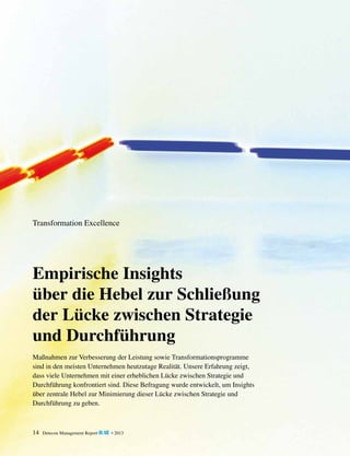 Transformation Excellence

Empirische Insights
über die Hebel zur Schließung
der Lücke zwischen Strategie
und Durchführung
Maßnahmen zur Verbesserung der Leistung sowie Transformationsprogramme
sind in den meisten Unternehmen heutzutage Realität. Unsere Erfahrung zeigt,
dass viele Unternehmen mit einer erheblichen Lücke zwischen Strategie und
Durchführung konfrontiert sind. Diese Befragung wurde entwickelt, um Insights
über zentrale Hebel zur Minimierung dieser Lücke zwischen Strategie und
Durchführung zu geben.

14

Detecon Management Report blue • 2013

 
