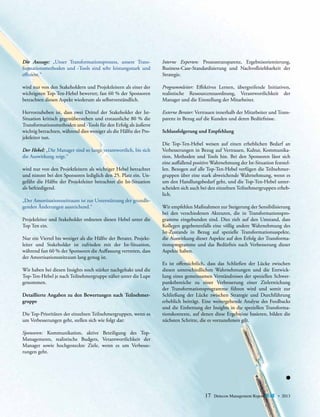 Die Aussage: „Unser Transformationsprozess, unsere Transformationsmethoden und -Tools sind sehr leistungsstark und
­effizient.“

Interne Experten: Prozesstransparenz, Ergebnisorientierung,
Business-Case-Standardisierung und Nachvollziehbarkeit der
Strategie.

wird nur von den Stakeholdern und Projektleitern als einer der
wichtigsten Top-Ten-Hebel bewertet; fast 60 % der Sponsoren
betrachten diesen Aspekt wiederum als selbstverständlich.

Programmleiter: Effektives Lernen, übergreifende Initiativen,
realistische Ressourcenzuordnung, Verantwortlichkeit der
M
­ anager und die Einstellung der Mitarbeiter.

Hervorzuheben ist, dass zwei Drittel der Stakeholder der IstSituation kritisch gegenüberstehen und erstaunliche 80 % die
Transformationsmethoden und -Tools für den Erfolg als äußerst
wichtig betrachten, während dies weniger als die Hälfte der Projektleiter tun.

Externe Berater: Vertrauen innerhalb der Mitarbeiter und Transparenz in Bezug auf die Kunden und deren Bedürfnisse.

Der Hebel: „Die Manager sind so lange verantwortlich, bis sich
die Auswirkung zeigt.“
wird nur von den Projektleitern als wichtiger Hebel betrachtet
und nimmt bei den Sponsoren lediglich den 25. Platz ein. Ungefähr die Hälfte der Projektleiter betrachtet die Ist-Situation
als befriedigend.
„Der Amortisationszeitraum ist zur Unterstützung der grundlegenden Änderungen ausreichend.“
Projektleiter und Stakeholder ordneten diesen Hebel unter die
Top Ten ein.
Nur ein Viertel bis weniger als die Hälfte der Berater, Projekt­
leiter und Stakeholder ist zufrieden mit der Ist-Situation,
w
­ ährend fast 60 % der Sponsoren die Auffassung vertreten, dass
der Amortisationszeitraum lang genug ist.
Wir haben bei diesen Insights noch stärker nachgehakt und die
Top-Ten-Hebel je nach Teilnehmergruppe näher unter die Lupe
genommen.
Detaillierte Angaben zu den Bewertungen nach Teilnehmergruppe
Die Top-Prioritäten der einzelnen Teilnehmergruppen, wenn es
um Verbesserungen geht, stellen sich wie folgt dar:

Schlussfolgerung und Empfehlung
Die Top-Ten-Hebel weisen auf einen erheblichen Bedarf an
V
­ erbesserungen in Bezug auf Vertrauen, Kultur, Kommunika­
tion, Methoden und Tools hin. Bei den Sponsoren lässt sich
eine auffallend positive Wahrnehmung der Ist-Situation feststellen. Bezogen auf alle Top-Ten-Hebel verfügen die Teilnehmer­
gruppen über eine stark abweichende Wahrnehmung, wenn es
um den Handlungsbedarf geht, und die Top-Ten-Hebel unterscheiden sich auch bei den einzelnen Teilnehmergruppen erheblich.
Wir empfehlen Maßnahmen zur Steigerung der Sensibilisierung
bei den verschiedenen Akteuren, die in Transformationsprogramme eingebunden sind. Dies zielt auf den Umstand, dass
Kollegen gegebenenfalls eine völlig andere Wahrnehmung des
Ist-Zustands in Bezug auf spezielle Transformationsaspekte,
die Auswirkung dieser Aspekte auf den Erfolg der Transformationsprogramme und das Bedürfnis nach Verbesserung dieser
Aspekte haben.
Es ist offensichtlich, dass das Schließen der Lücke zwischen
d
­ iesen unterschiedlichen Wahrnehmungen und die Entwicklung eines gemeinsamen Verständnisses der speziellen Schwerpunktbereiche zu einer Verbesserung einer Zielerreichung
der Transformationsprogramme führen wird und somit zur
S
­ chließung der Lücke zwischen Strategie und Durchführung
erheblich beiträgt. Eine weitergehende Analyse des Feedbacks
und die Einbettung der Insights in die speziellen Transformationskontexte, auf denen diese Ergebnisse basieren, bilden die
nächsten ­ chritte, die es vorzunehmen gilt.
S

Sponsoren: Kommunikation, aktive Beteiligung des Top-­
Managements, realistische Budgets, Verantwortlichkeit der
Manager sowie hochgesteckte Ziele, wenn es um Verbesse­­
rungen geht.

17

Detecon Management Report blue • 2013

 