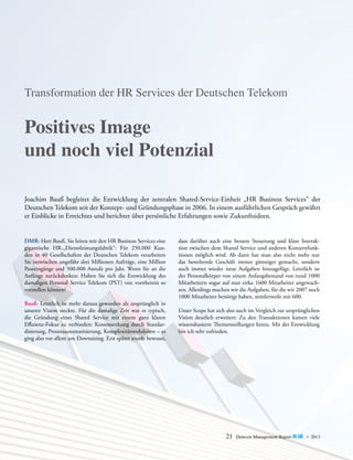 Transformation der HR Services der Deutschen Telekom

Positives Image
und noch viel Potenzial
Joachim Bauß begleitet die Entwicklung der zentralen Shared-Service-Einheit „HR Business Services“ der
D
­ eutschen Telekom seit der Konzept- und Gründungsphase in 2006. In einem ausführlichen Gespräch gewährt
er Einblicke in Erreichtes und berichtet über persönliche Erfahrungen sowie Zukunftsideen.
DMR: Herr Bauß, Sie leiten mit den HR Business Services eine
gigantische HR-„Dienstleistungsfabrik“: Für 250.000 Kunden in 40 Gesellschaften der Deutschen Telekom verarbeiten
Sie inzwischen ungefähr drei Millionen Aufträge, eine Million
Posteingänge und 500.000 Anrufe pro Jahr. Wenn Sie an die
Anfänge zurückdenken: Haben Sie sich die Entwicklung des
damaligen Personal Service Telekom (PST) von vornherein so
vorstellen können?
Bauß: Letztlich ist mehr daraus geworden als ursprünglich in
unserer Vision steckte. Für die damalige Zeit war es typisch,
die Gründung eines Shared Service mit einem ganz klaren
Effizienz-Fokus zu verbinden: Kostensenkung durch Standardisierung, Prozessautomatisierung, Komplexitätsreduktion – es
ging also vor allem um Downsizing. Erst später wurde bewusst,

dass darüber auch eine bessere Steuerung und klare Interak­
tion zwischen dem Shared Service und anderen Konzernfunktionen möglich wird. Ab dann hat man also nicht mehr nur
das ­ estehende Geschäft immer günstiger gemacht, sondern
b
auch immer wieder neue Aufgaben hinzugefügt. Letztlich ist
der Personalkörper von einem Anfangsbestand von rund 1000
­
Mitarbeitern sogar auf nun zirka 1600 Mitarbeiter angewachsen. Allerdings machen wir die Aufgaben, für die wir 2007 noch
1000 Mitarbeiter benötigt haben, mittlerweile mit 600.
Unser Scope hat sich also auch im Vergleich zur ursprünglichen
Vision deutlich erweitert: Zu den Transaktionen kamen viele
wissensbasierte Themenstellungen hinzu. Mit der Entwicklung
bin ich sehr zufrieden.

21

Detecon Management Report blue • 2013

 