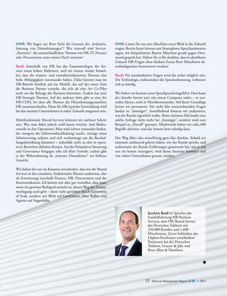 DMR: Wo liegen aus Ihrer Sicht die Grenzen der „Industrialisierung von Dienstleistungen“? Wie sinnvoll sind Service„Factories“, die unterschiedlichste Themen wie HR, IT, Finance
oder Procurement unter einem Dach vereinen?
Bauß: Innerhalb von HR hat das Zusammenlegen der Services einen hohen Mehrwert, weil wir immer wieder feststellen, dass die wissens- und transaktionsbasierten Themen eine
hohe Abhängigkeit voneinander haben. Daher kommt man im
HR-Bereich letztlich auf ein Modell, das auf der einen Seite
­
die Business Partner vorsieht, die sich als eine Art Co-Pilot
stark um die Belange des Business kümmern. Zudem hat man
H
­ R-Strategie-Themen. Auf der anderen Seite gibt es eine Art
HR-COO, bei dem alle Themen der Dienstleistungsmaschine
HR zusammenlaufen. Diese für HR typische Entwicklung wird
bei den meisten Unternehmen in naher Zukunft umgesetzt sein.
Multifunktionale Shared Services könnten ein nächster Schritt
sein. Was man dabei jedoch wohl kaum erreicht, sind Skalenvorteile in den Operations: Man wird schwer jemanden finden,
der morgens die Debitorenbuchhaltung macht, mittags einen
Arbeitsvertrag aufsetzt und sich nachmittags um die Beschaffungsabwicklung kümmert – jedenfalls nicht zu den in operativen Bereichen üblichen Kosten. Aus der Perspektive Steuerung
und Governance hingegen sehe ich klare Vorteile, zudem gibt
es der Wahrnehmung als „interner Dienstleister“ ein höheres
Gewicht.

DMR: Lassen Sie uns zum Abschluss einen Blick in die Zukunft
wagen: Bereits heute können uns Smartphone-Sprachassistenten
sagen, wie beispielsweise Bayern München gerade gegen Dortmund gespielt hat. Halten Sie es für denkbar, dass in absehbarer
Zukunft HR-Fragen ohne direktes Zutun Ihrer Mitarbeiter datenbankgestützt beantwortet werden?
Bauß: Für standardisierte Fragen wird das sicher möglich sein.
Die Technologie, insbesondere die Spracherkennung, verbessert
sich ja ständig.
Wir haben vor kurzem unser Sprachportal eingeführt. Dort kann
der Anrufer bereits jetzt mit einem Computer reden – in normalen Sätzen, nicht in Menükommandos. Auf dieser Grundlage
lernen wir permanent: Die nicht klar einzuordnenden Fragen
landen in „Sonstiges“. Anschließend können wir analysieren,
was der Kunde eigentlich wollte. Beim nächsten Mal landet eine
solche Anfrage nicht mehr bei „Sonstiges“, sondern wird zum
Beispiel zu „Payroll“ geroutet. Mittlerweile haben wir zirka 600
Begriffe aktiviert, und das System lernt ständig dazu.
Der Weg führt also mittelfristig ganz klar dorthin. Sobald wir
einerseits umfassend gelernt haben, wie der Kunde spricht, und
andererseits der Kunde Erfahrungen gesammelt hat, wie er mit
uns am besten interagiert, wird dieses Szenario kommen und
von vielen Unternehmen genutzt werden.

Wir haben bei uns im Konzern entschieden, dass wir die Shared
­
Services in den einzelnen, funktionalen Ebenen ausbreiten, also
als Erweiterung innerhalb Finance, HR, Procurement und der
Kommunikation. Ich könnte mir aber gut vorstellen, dass man,
wenn ein gewisser Reifegrad erreicht ist, diesen Weg der Zusammenlegung auch geht – dann nicht getrieben durch Economies
of Scale, sondern mit Blick auf Governance, klare Rollen und
Agieren auf Augenhöhe.
Joachim Bauß ist Sprecher der
G
­ eschäftsleitung HR Business
S
­ ervices, dem HR Shared ­ ervice
S
der Deutschen Telekom mit
250.000 Kunden und 1.600
Mitarbeitern. Zuvor bekleidete der
Diplom-Kaufmann verschiedene
Positionen bei der Deutschen
T
­ elekom, Gruner & Jahr und
­
Booz Allen & Hamilton.

23

Detecon Management Report blue • 2013

 