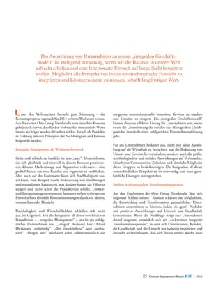 Die Ausrichtung von Unternehmen an einem „integralen Geschäfts­
modell“ ist zwingend notwendig, wenn wir die Balance in unserer Welt
aufrecht erhalten und eine lebenswerte Umwelt auf lange Sicht bewahren
wollen. Möglichst alle Perspektiven in das unternehmerische Handeln zu
integrieren und Lösungen daran zu messen, schafft langfristigen Wert.

	
gute Stimmung – die
Unter den Verbrauchernfürherrschtweiteres Wachstum voraus.
­Konsumprognose sagt auch 2013
Aus der vierten Otto Group Trendstudie zum ­ethischen ­Konsum
geht jedoch hervor, dass für den Verbraucher ­immaterielle Werte
immer wichtiger werden: Er achtet stärker darauf, ob ­ rodukte
P
in Einklang mit den Prinzipien der Nachhaltigkeit und Fairness
hergestellt werden.
Integrales Management als Wettbewerbsvorteil
Grün und ethisch zu handeln ist also „sexy“. Unternehmen,
die sich glaubhaft und sinnvoll in diesem Kontext positionieren, können Markenimage und Reputation verbessern – eine
große Chance, um neue Kunden und Segmente zu erschließen.
Aber auch auf der Kostenseite kann sich Nachhaltigkeit auszeichnen, zum Beispiel durch Reduzierung von überflüssigen
und redundanten Ressourcen, was darüber hinaus die Effizienz
steigert und nicht selten die Produktivität erhöht. Umweltund Energiemanagementsysteme bedeuten neben verbessertem
Umweltschutz ebenfalls Kosteneinsparungen durch ein aktives,
­vorausschauendes Handeln.
Nachhaltigkeit und Wirtschaftlichkeit schließen sich nicht
aus, im Gegenteil. Erst die Integration all dieser verschiedenen
P
­ erspektiven – „integrales Management“ – macht ein erfolgreiches Unternehmen aus. „Integral“ bedeutet laut Oxford
­
D
­ ictionary „vollständig“, „alles einschließend“ oder „umfassend“. „Integral sein“ beinhaltet somit selbstverständlich die

ureigenste unternehmerische Intention, Gewinn zu machen
und Umsätze zu steigern. Ein „integrales Geschäftsmodell“
könnte also eine effektive Lösung für Unternehmen sein, wenn
es um die Unterstützung des sozialen und ökologischen Gleichgewichts innerhalb einer erfolgreichen Unternehmensführung
geht.
Für ein Unternehmen bedeutet das, nicht nur seine Auswirkung auf die Wirtschaft zu betrachten und die Bedeutung von
Umsatz und Gewinn hervorzuheben, sondern auch die größeren ökologischen und sozialen Auswirkungen auf Verbraucher,
Mitarbeiter, Communities, Zulieferer und sämtliche Mitglieder
dieser Gruppen zu berücksichtigen. Die Integration all dieser
unterschiedlichen Perspektiven ist notwendig, um neue ganzheitliche Lösungen mitzugestalten.
Streben nach integralem Transformationsprozess
Aus den Ergebnissen der Otto Group Trendstudie lässt sich
f
­olgender Schluss ziehen: Kunden schätzen die Möglichkeit,
die Entwicklung und Transformation ganzheitlicher Unternehmen unterstützen zu können, indem sie „gute“ Produkte
mit positiven Auswirkungen auf Umwelt und Gesellschaft
konsumieren. Wenn die Nachfrage steigt und Unternehmen
darauf reagieren, entwickelt sich ein „co-kreativer integraler
Transformations­ rozess“, in dem sich Unternehmen, Kunden,
p
die Gesellschaft und die Umwelt wechselseitig inspirieren und
einander so ­ eeinflussen, dass sich daraus immer wieder neue
b

25

Detecon Management Report blue • 2013

 