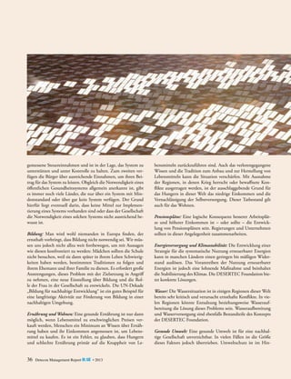 gemessene Steuereinnahmen und ist in der Lage, das System zu
unterstützen und unter Kontrolle zu halten. Zum zweiten verfügen die Bürger über ausreichende Einnahmen, um ihren Beitrag für das System zu leisten. Obgleich die Notwendigkeit eines
öffentlichen Gesundheitssystems allgemein anerkannt ist, gibt
es immer noch viele Länder, die nur über ein System mit Mindeststandard oder über gar kein System verfügen. Der Grund
hierfür liegt eventuell darin, dass keine Mittel zur Implementierung eines Systems vorhanden sind oder dass der Gesellschaft
die Notwendigkeit eines solchen Systems nicht ausreichend bewusst ist.
Bildung: Man wird wohl niemanden in Europa finden, der
ernsthaft vorbringt, dass Bildung nicht notwendig sei. Wir müssen uns jedoch nicht allzu weit fortbewegen, um mit Aussagen
wie diesen konfrontiert zu werden: Mädchen sollten die Schule
nicht besuchen, weil sie dann später in ihrem Leben Schwierigkeiten haben werden, bestimmten Traditionen zu folgen und
ihrem Ehemann und ihrer Familie zu dienen. Es erfordert große
Anstrengungen, dieses Problem mit der Zielsetzung in Angriff
zu nehmen, eine neue Einstellung über Bildung und die Rolle der Frau in der Gesellschaft zu entwickeln. Die UN-Dekade
„Bildung für nachhaltige Entwicklung“ ist ein gutes Beispiel für
eine langfristige Aktivität zur Förderung von Bildung in einer
nachhaltigen Umgebung.
Ernährung und Wohnen: Eine gesunde Ernährung ist nur dann
möglich, wenn Lebensmittel zu erschwinglichen Preisen verkauft werden, Menschen ein Minimum an Wissen über Ernährung haben und ihr Einkommen angemessen ist, um Lebensmittel zu kaufen. Es ist ein Fehler, zu glauben, dass Hungern
und schlechte Ernährung primär auf die Knappheit von Le-

36

Detecon Management Report blue • 2013

bensmitteln zurückzuführen sind. Auch das verlorengegangene
Wissen und die Tradition zum Anbau und zur Herstellung von
Lebensmitteln kann die Situation verschärfen. Mit Ausnahme
der Regionen, in denen Krieg herrscht oder bewaffnete Konflikte ausgetragen werden, ist der ausschlaggebende Grund für
das Hungern in dieser Welt das niedrige Einkommen und die
Vernachlässigung der Selbstversorgung. Dieser Tatbestand gilt
auch für das Wohnen.
Pensionspläne: Eine logische Konsequenz besserer Arbeitsplätze und höherer Einkommen ist – oder sollte – die Entwicklung von Pensionsplänen sein. Regierungen und Unternehmen
sollten in dieser Angelegenheit zusammenarbeiten.
Energieversorgung und Klimastabilität: Die Entwicklung einer
Strategie für die systematische Nutzung erneuerbarer Energien
kann in manchen Ländern einen geringen bis mäßigen Widerstand auslösen. Das Vorantreiben der Nutzung erneuerbarer
Energien ist jedoch eine lohnende Maßnahme und beinhaltet
die Stabilisierung des Klimas. Die DESERTEC Foundation bietet konkrete Lösungen.
Wasser: Die Wassersituation ist in einigen Regionen dieser Welt
bereits sehr kritisch und verursacht ernsthafte Konflikte. In vielen Regionen könnte Entsalzung beziehungsweise Wasseraufbereitung die Lösung dieses Problems sein. Wasseraufbereitung
und Wasserversorgung sind ebenfalls Bestandteile des Konzepts
der DESERTEC Foundation.
Gesunde Umwelt: Eine gesunde Umwelt ist für eine nachhaltige Gesellschaft unverzichtbar. In vielen Fällen ist die Größe
dieses Faktors jedoch übertrieben. Umweltschutz ist im Hin-

 