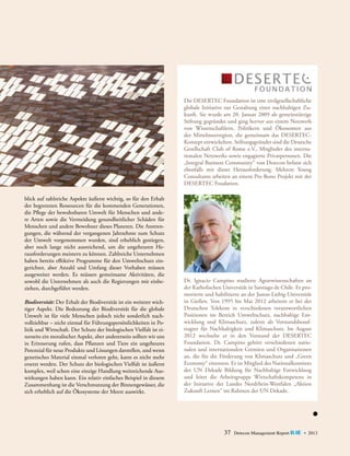 Die DESERTEC Foundation ist eine zivilgesellschaftliche
globale Initiative zur Gestaltung einer nachhaltigen Zukunft. Sie wurde am 20. Januar 2009 als gemeinnützige
Stiftung gegründet und ging hervor aus einem Netzwerk
von Wissenschaftlern, Politikern und Ökonomen aus
der Mittelmeerregion, die gemeinsam das DESERTEC-­
Konzept entwickelten. Stiftungsgründer sind die ­Deutsche
Gesellschaft Club of Rome e.V., Mitglieder des interna­
tionalen Netzwerks sowie engagierte Privatpersonen. Die
„Integral Business Community“ von Detecon befasst sich
ebenfalls mit dieser Herausforderung. Mehrere Young
Consultants arbeiten an einem Pro Bono Projekt mit der
­Desertec Foudation.
blick auf zahlreiche Aspekte äußerst wichtig, so für den Erhalt
der begrenzten Ressourcen für die kommenden Generationen,
die Pflege der bewohnbaren Umwelt für Menschen und andere Arten sowie die Vermeidung gesundheitlicher Schäden für
Menschen und andere Bewohner dieses Planeten. Die Anstrengungen, die während der vergangenen Jahrzehnte zum Schutz
der Umwelt vorgenommen wurden, sind erheblich gestiegen,
aber noch lange nicht ausreichend, um die ungeheuren Herausforderungen meistern zu können. Zahlreiche Unternehmen
haben bereits effektive Programme für den Umweltschutz eingerichtet, aber Anzahl und Umfang dieser Vorhaben müssen
ausgeweitet werden. Es müssen gemeinsame Aktivitäten, die
sowohl die Unternehmen als auch die Regierungen mit einbeziehen, durchgeführt werden.
Biodiversität: Der Erhalt der Biodiversität ist ein weiterer wichtiger Aspekt. Die Bedeutung der Biodiversität für die globale
Umwelt ist für viele Menschen jedoch nicht sonderlich nachvollziehbar – nicht einmal für Führungspersönlichkeiten in Politik und Wirtschaft. Der Schutz der biologischen Vielfalt ist einerseits ein moralischer Aspekt, aber andererseits sollten wir uns
in Erinnerung rufen, dass Pflanzen und Tiere ein ungeheures
Potenzial für neue Produkte und Lösungen darstellen, und wenn
genetisches Material einmal verloren geht, kann es nicht mehr
ersetzt werden. Der Schutz der biologischen Vielfalt ist äußerst
komplex, weil schon eine einzige Handlung weitreichende Auswirkungen haben kann. Ein relativ einfaches Beispiel in diesem
Zusammenhang ist die Verschmutzung der Binnengewässer, die
sich erheblich auf die Ökosysteme der Meere auswirkt.

Dr. Ignacio Campino studierte Agrarwissenschaften an
der Katholischen Universität in Santiago de Chile. Er promovierte und habilitierte an der Justus-Liebig-Universität
in Gießen. Von 1995 bis Mai 2012 arbeitete er bei der
Deutschen Telekom in verschiedenen verantwortlichen
Positionen im Bereich Umweltschutz, nachhaltige Entwicklung und Klimaschutz, zuletzt als Vorstandsbeauftragter für Nachhaltigkeit und Klimaschutz. Im August
2012 wechselte er in den Vorstand der DESERTEC
Foundation. Dr. Campino gehört verschiedenen nationalen und internationalen Gremien und Organisationen
an, die für die Förderung von Klimaschutz und „Green
Economy“ eintreten. Er ist Mitglied des National­ omitees
k
der UN ­ ekade Bildung für Nachhaltige Entwicklung
D
und leitet die Arbeitsgruppe Wirtschaftskompetenz in
der ­nitiative der Landes Nordrhein-Westfalen „Aktion
I
Z
­ ukunft ­ ernen“ im Rahmen der UN Dekade.
L

37

Detecon Management Report blue • 2013

 