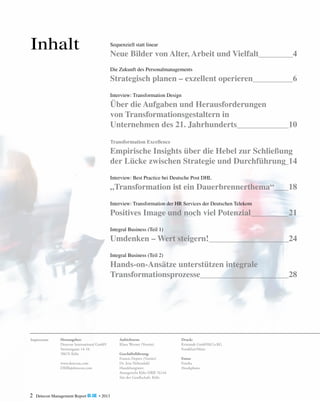 Inhalt

Sequenziell statt linear

Neue Bilder von Alter, Arbeit und Vielfalt	

4

Die Zukunft des Personalmanagements

Strategisch planen – exzellent operieren	

6

Interview: Transformation Design

Über die Aufgaben und Herausforderungen
von Transformationsgestaltern in
Unternehmen des 21. Jahrhunderts	

10

Transformation Excellence

Empirische Insights über die Hebel zur Schließung
der Lücke zwischen Strategie und Durchführung	 14
Interview: Best Practice bei Deutsche Post DHL

„Transformation ist ein Dauerbrennerthema“ 	

18

Interview: Transformation der HR Services der Deutschen Telekom

Positives Image und noch viel Potenzial	

21

Integral Business (Teil 1)

Umdenken – Wert steigern!	

24

Integral Business (Teil 2)

Hands-on-Ansätze unterstützen integrale
Transformationsprozesse	

Impressum:

Herausgeber:
Detecon International GmbH
Sternengasse 14-16
50676 Köln
www.detecon.com
DMR@detecon.com

2

Detecon Management Report blue • 2013

Aufsichtsrat:
Klaus Werner (Vorsitz)
Geschäftsführung:
Francis Deprez (Vorsitz)
Dr. Jens Nebendahl
Handelsregister:
Amtsgericht Köln HRB 76144
Sitz der Gesellschaft: Köln

Druck:
Kristandt GmbH&Co.KG
Frankfurt/Main
Fotos:
Fotolia
iStockphoto

28

 
