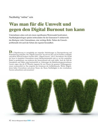 Nachhaltig “online“ sein

Was man für die Umwelt und
gegen den Digital Burnout tun kann
Unternehmen sehen sich mit einem signifikanten Wertewandel konfrontiert.
Nachhaltigkeits­ ragen spielen insbesondere für die Generation Y mittlerweile
f
das Rückgrat vieler Unternehmen, eine wichtige Rolle. Neben die Umwelt­
problematik tritt auch der Schutz der eigenen Gesundheit.

	
an Datenspeicherung und
D ie Digitalisierung ist zwangsläufig mit steigenden Anforderungenauf 2,8 Zettabyte verdoppelt
R
­ echenleistung verbunden. Das „Digitale Universum“ hat sich seit 2011

und soll bis 2020 40 Zettabyte erreichen (IDC, „Digital Universe“, 2012). Das bedeutet: Die Anzahl
der Server in sämtlichen Unternehmen nimmt überdurchschnittlich stark zu, um den zusätzlichen
B
­ edarf zu gewährleisten, was wiederum den Stromverbrauch sehr stark erhöht. Auch die Zahl der
Smartphones und Tablets steigt kontinuierlich an. Schätzungen des Marktforschungsunternehmens
Gartner zeigen, dass die ICT-Branche insgesamt für zwei Prozent der gesamten Treibhausgasemis­
sionen verantwortlich ist. Das entspricht den Emissionen der Luftfahrtbranche. Welche Möglichkeiten haben Unternehmen und private Nutzer, das Thema Nachhaltigkeit in den verschiedenen
F
­ acetten aufzunehmen und umzusetzen?

42

Detecon Management Report blue • 2013

 