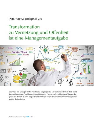 INTERVIEW: Enterprise 2.0

Transformation
zu Vernetzung und Offenheit
ist eine Managementaufgabe

Enterprise 2.0-Konzepte finden zunehmend Eingang in die Unternehmen. Höchste Zeit, findet
Stephan Grabmeier, Chief Evangelist und führender Experte zu Social-Business-Themen. Er
sprach mit dem DMR über die positiven Effekte der unternehmensinternen Vernetzung mittels
sozialer Technologien.

46

Detecon Management Report blue • 2013

 