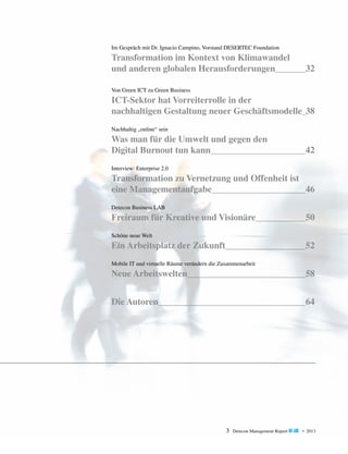 Im Gespräch mit Dr. Ignacio Campino, Vorstand DESERTEC Foundation

Transformation im Kontext von Klimawandel
und anderen globalen Herausforderungen	

32

Von Green ICT zu Green Business

ICT-Sektor hat Vorreiterrolle in der
nachhaltigen Gestaltung neuer Geschäftsmodelle	 38
Nachhaltig „online“ sein

Was man für die Umwelt und gegen den
Digital Burnout tun kann	

42

Interview: Enterprise 2.0

Transformation zu Vernetzung und Offenheit ist
eine Managementaufgabe	
46
Detecon Business LAB

Freiraum für Kreative und Visionäre	

50

Schöne neue Welt

Ein Arbeitsplatz der Zukunft	

52

Mobile IT und virtuelle Räume verändern die Zusammenarbeit

Neue Arbeitswelten	

58

Die Autoren	

64

3

Detecon Management Report blue • 2013

 