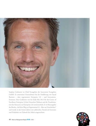 Stephan Grabmeier ist Chief Evangelists der Innovation Evangelists
GmbH. Er unterstützt Unternehmen bei der Einführung von Social
­
Business – dem sogenannten Enterprise 2.0 – und Innovations­
formaten. Herr Grabmeier war bis Ende Mai 2013 für das Center of
E
­ xcellence Enterprise 2.0 der Deutschen Telekom und die Transformation des Konzerns zur Enterprise 2.0 verantwortlich. Er ist Herausgeber
­
des Buches „Auf dem Weg zu Organisation2.0 – Mut zur ­ nsicherheit“
U
und wurde in den letzten Jahren mit zahlreichen Awards als Innovator
und Vordenker zur Zukunft der Arbeit ausgezeichnet.

48

Detecon Management Report blue • 2013

 