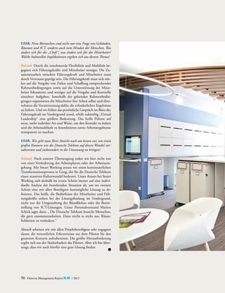 DMR: Neue Bürowelten sind nicht nur eine Frage von Gebäuden,
Räumen und ICT, sondern auch vom Mindset der Menschen. Was
ändert sich für die „Chefs“, was ändert sich für die Mitarbeiter?
Welche kulturellen Implikationen ergeben sich aus diesem Thema?
Ruland: Durch die zunehmende Flexibilität und Mobilität begegnen sich Führungskräfte und Mitarbeiter weniger. Die Zusammenarbeit zwischen Führungskraft und Mitarbeiter muss
durch Vertrauen geprägt sein. Die Führungskraft muss sich stärker auf die Vorgabe von Zielen und Schaffung entsprechender
Rahmenbedingungen sowie auf die Unterstützung der Mitarbeiter fokussieren und weniger auf die Vorgabe und Kontrolle
einzelner Aufgaben. Innerhalb der geltenden Rahmenbedingungen organisieren die Mitarbeiter ihre Arbeit selbst und übernehmen die Verantwortung dafür, die erforderlichen Ergebnisse
zu liefern. Und wo früher das persönliche Gespräch im Büro der
Führungskraft im Vordergrund stand, erhält zukünftig ­ Virtual
„
Leadership“ eine größere Bedeutung. Das heißt Führen auf
neue, mehr indirekte Art und Weise, um den Kontakt zu halten
und die Arbeitsabläufe zu koordinieren sowie Arbeitsergebnisse
transparent zu machen.
DMR: Wie geht man Ihrer Ansicht nach am besten vor, um einen
großen Konzern wie die Deutsche Telekom auf diesen Wandel vor­
zubereiten und insbesondere in die Umsetzung zu bringen?
Ruland: Nach unserer Überzeugung reden wir hier nicht nur
von einer Veränderung des Arbeitsplatzes oder der Arbeitsumgebung. Mit Smart Working setzen wir einen kontinuierlichen
Transformationsprozess in Gang, der für die Deutsche Telekom
einen massiven Kulturwandel bedeutet. Unser Ansatz bei Smart
Working zielt deshalb im ersten Schritt immer auf eine individuelle Analyse der bestehenden Situation ab, um im zweiten
Schritt eine mit allen Beteiligten bestmögliche Lösung zu definieren. Das heißt, die Bedürfnisse der Mitarbeiter und Führungskräfte stehen bei der Lösungsfindung im Vordergrund,
nicht nur die Umgestaltung der Büroflächen oder die Bereitstellung von ICT-Lösungen. Unser Personalvorstand Marion
Schick sagte dazu: „ Die Deutsche Telekom braucht Menschen,
die gern zusammenarbeiten. Dazu reicht es nicht aus, Räumlichkeiten zu verändern.“
Aktuell arbeiten wir mit allen Projektbeteiligten sehr engagiert
daran, die wesentlichen Erkenntnisse aus dem Piloten für den
gesamten Konzern aufzubereiten. Die größte Herausforderung
ergibt sich aus der Skalierbarkeit des Piloten. Aber ich bin überzeugt, dass wir auch hierfür eine gute Lösung finden.

56

Detecon Management Report blue • 2013

 