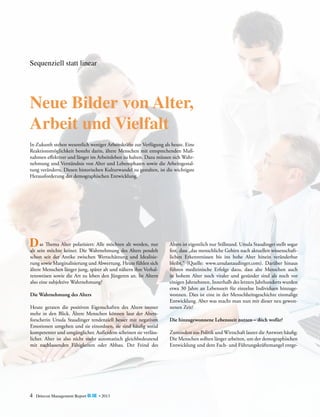 Sequenziell statt linear

Neue Bilder von Alter,
Arbeit und Vielfalt
In Zukunft stehen wesentlich weniger Arbeitskräfte zur Verfügung als heute. Eine
Reaktionsmöglichkeit besteht darin, ältere ­ enschen mit entsprechenden MaßM
nahmen effektiver und länger im Arbeitsleben zu halten. Dazu müssen sich Wahrnehmung und Verständnis von Alter und Lebensphasen sowie die Arbeitsgestaltung verändern. Diesen historischen Kulturwandel zu gestalten, ist die wichtigste
Herausforderung der demographischen Entwicklung.

	 as
werden, nur
DseinThema Alter polarisiert: Alle möchten altAlters pendelt
alt
möchte keiner. Die Wahrnehmung des

schon seit der Antike zwischen Wertschätzung und Idealisierung sowie Marginalisierung und Abwertung. Heute fühlen sich
ältere Menschen länger jung, später alt und nähern ihre Verhaltensweisen sowie die Art zu leben den Jüngeren an. Ist Altern
also eine subjektive Wahrnehmung?
Die Wahrnehmung des Alters
Heute geraten die positiven Eigenschaften des Alters immer
mehr in den Blick. Ältere Menschen können laut der Altersforscherin Ursula Staudinger tendenziell besser mit negativen
Emotionen umgehen und sie einordnen, sie sind häufig sozial
kompetenter und umgänglicher. Außerdem scheinen sie verlässlicher. Alter ist also nicht mehr automatisch gleichbedeutend
mit nachlassenden Fähigkeiten oder Abbau. Der Feind des

4

Detecon Management Report blue • 2013

A
­ lters ist eigentlich nur Stillstand. Ursula Staudinger stellt sogar
fest, dass „das menschliche Gehirn nach aktuellen wissenschaftlichen Erkenntnissen bis ins hohe Alter hinein veränderbar
bleibt.“ (Quelle: www.ursulastaudinger.com). Darüber hinaus
führen medizinische Erfolge dazu, dass alte Menschen auch
in hohem Alter noch vitaler und gesünder sind als noch vor
e
­ inigen Jahrzehnten. Innerhalb des letzten Jahrhunderts wurden
etwa 30 Jahre an Lebenszeit für einzelne Individuen hinzugewonnen. Dies ist eine in der Menschheitsgeschichte einmalige
Entwicklung. Aber was macht man nun mit dieser neu gewonnenen Zeit?
Die hinzugewonnene Lebenszeit nutzen – doch wofür?
Zumindest aus Politik und Wirtschaft lautet die Antwort häufig:
Die Menschen sollten länger arbeiten, um der demographischen
Entwicklung und dem Fach- und Führungskräftemangel entge-

 