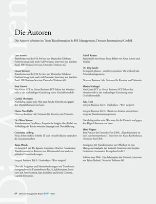 Die Autoren
Die Autoren arbeiten im Team Transformation & HR Management, Detecon International GmbH.

Lars Attmer
Transformation der HR Services der Deutschen Telekom:
Positives Image und noch viel Potenzial, Interview mit Joachim
Bauß, HR Business Services, Deutsche Telekom AG
Daniel Beckert
Transformation der HR Services der Deutschen Telekom:
Positives Image und noch viel Potenzial, Interview mit Joachim
Bauß, HR Business Services, Deutsche Telekom AG
Sven Garrels
Von Green ICT zu Green Business: ICT-Sektor hat Vorreiterrolle in der nachhaltigen Gestaltung neuer Geschäftsmodelle
Carolin Hermann
Nachhaltig online sein: Was man für die Umwelt und gegen
den Digital Burnout tun kann

Isabell Remus
Sequenziell statt linear: Neue Bilder von Alter, Arbeit und
Vielfalt
Dr. Jörg Sander
Strategisch planen – exzellent operieren: Die Zukunft des
Personalmanagements
Detecon Business Lab: Freiraum für Kreative und Visionäre
Moritz Schüngel
Von Green ICT zu Green Business: ICT-Sektor hat
Vorreiterrolle in der nachhaltigen Gestaltung neuer
Geschäftsmodelle
Julia Troll
Integral Business Teil 1: Umdenken – Wert steigern!

Hanna Nari Kahle
Detecon Business Lab: Freiraum für Kreative und Visionäre

Integral Business Teil 2: Hands-on-Ansätze unterstützen
integrale Transformationsprozesse

Dr. Oliver Krause
Transformation Excellence: Empirische Insights über Hebel zur
Schließung der Lücke zwischen Strategie und Durchführung

Nachhaltig online sein: Was man für die Umwelt und gegen
den Digital Burnout tun kann

Constanze Ludwig
Neue Arbeitswelten: Mobile IT und virtuelle Räume verändern
die Zusammenarbeit
Tanja Misiak
Im Gespräch mit Dr. Ignacio Campino, Desertec Foundation:
Transformation im Kontext von Klimawandel und anderen
globalen Herausforderungen
Integral Business Teil 1: Umdenken – Wert steigern!
Über die Aufgaben und Herausforderungen von Transforma­
tionsgestaltern in Unternehmen des 21. Jahrhunderts, Interview mit Peter Schreck, Idea Republic und David Gommé,
Capable Dynamics

64

Detecon Management Report blue • 2013

Marc Wagner
Best Practice bei Deutsche Post DHL: „Transformation ist
ein Dauerbrennerthema“, Interview mit Klaus Kenfenheuer,
Deutsche Post DHL
Enterprise 2.0: Transformation zur Offenheit ist eine
Managementaufgabe der Zukunft, Interview mit Stephan
Grabmeier, Innovation Evangelists GmbH
Schöne neue Welt: Ein Arbeitsplatz der Zukunft, Interview
mit Björn Ruland, Deutsche Telekom AG

 