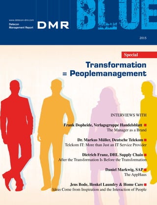 DeteconManagementReportblue•2015
Transformation
= Peoplemanagement
www.detecon-dmr.com
DMRDetecon
Management Report
2015
blueSpecial
INTERVIEWS WITH
Frank Dopheide, Verlagsgruppe Handelsblatt
The Manager as a Brand
Dr. Markus Müller, Deutsche Telekom
Telekom IT: More than Just an IT Service Provider
Dietrich Franz, DHL Supply Chain
After the Transformation Is Before the Transformation
Daniel Markwig, SAP
The AppHaus
Jens Bode, Henkel Laundry & Home Care
Ideas Come from Inspiration and the Interaction of People
Various artists have taken a fresh approach to the interpretation of our fields
and made major contributions to the design of our new Web site.
Pay us a visit at www.detecon.com
We have provided a public stage for art.
Art meets Consulting
Detecon’s business fields put us right in
the middle of one of the most exciting sea changes of
our time: the networking of global information and communications.
 